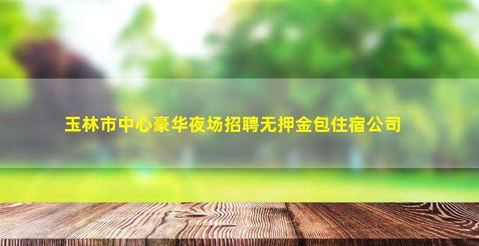 玉林市中心豪华夜场招聘无押金包住宿公司